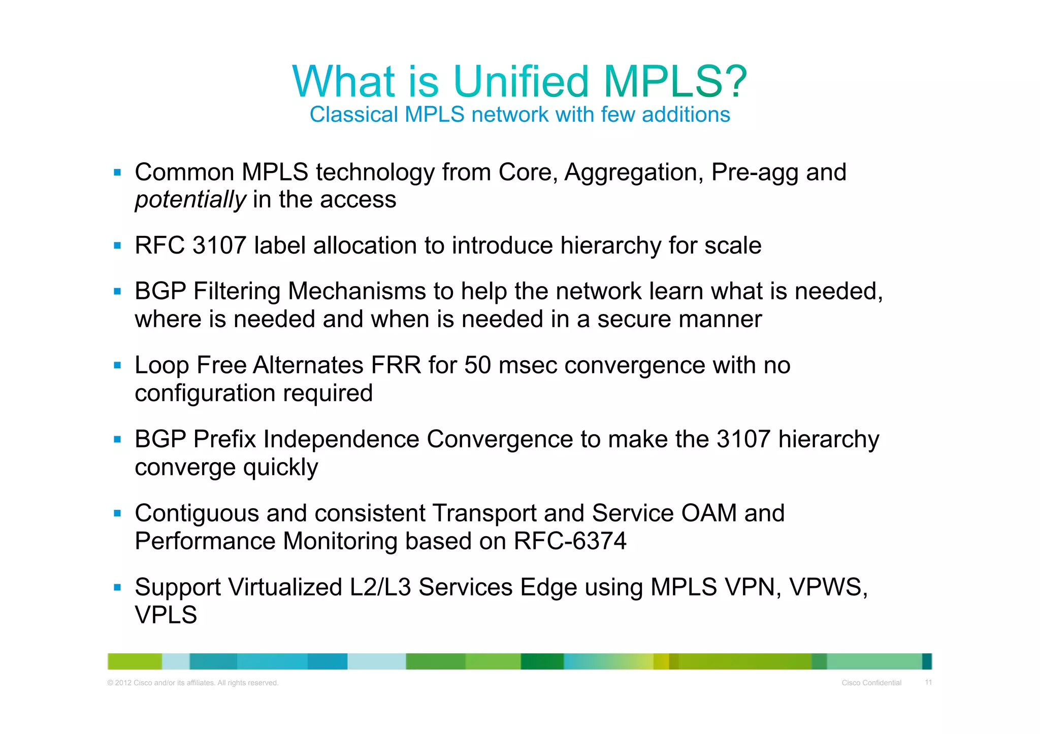Classical MPLS network with few additions
§  Common MPLS technology from Core, Aggregation, Pre-agg and

potentially in the access

§  RFC 3107 label allocation to introduce hierarchy for scale
§  BGP Filtering Mechanisms to help the network learn what is needed,

where is needed and when is needed in a secure manner
§  Loop Free Alternates FRR for 50 msec convergence with no

configuration required
§  BGP Prefix Independence Convergence to make the 3107 hierarchy

converge quickly
§  Contiguous and consistent Transport and Service OAM and

Performance Monitoring based on RFC-6374
§  Support Virtualized L2/L3 Services Edge using MPLS VPN, VPWS,

VPLS
© 2012 Cisco and/or its affiliates. All rights reserved.

Cisco Confidential

11

 