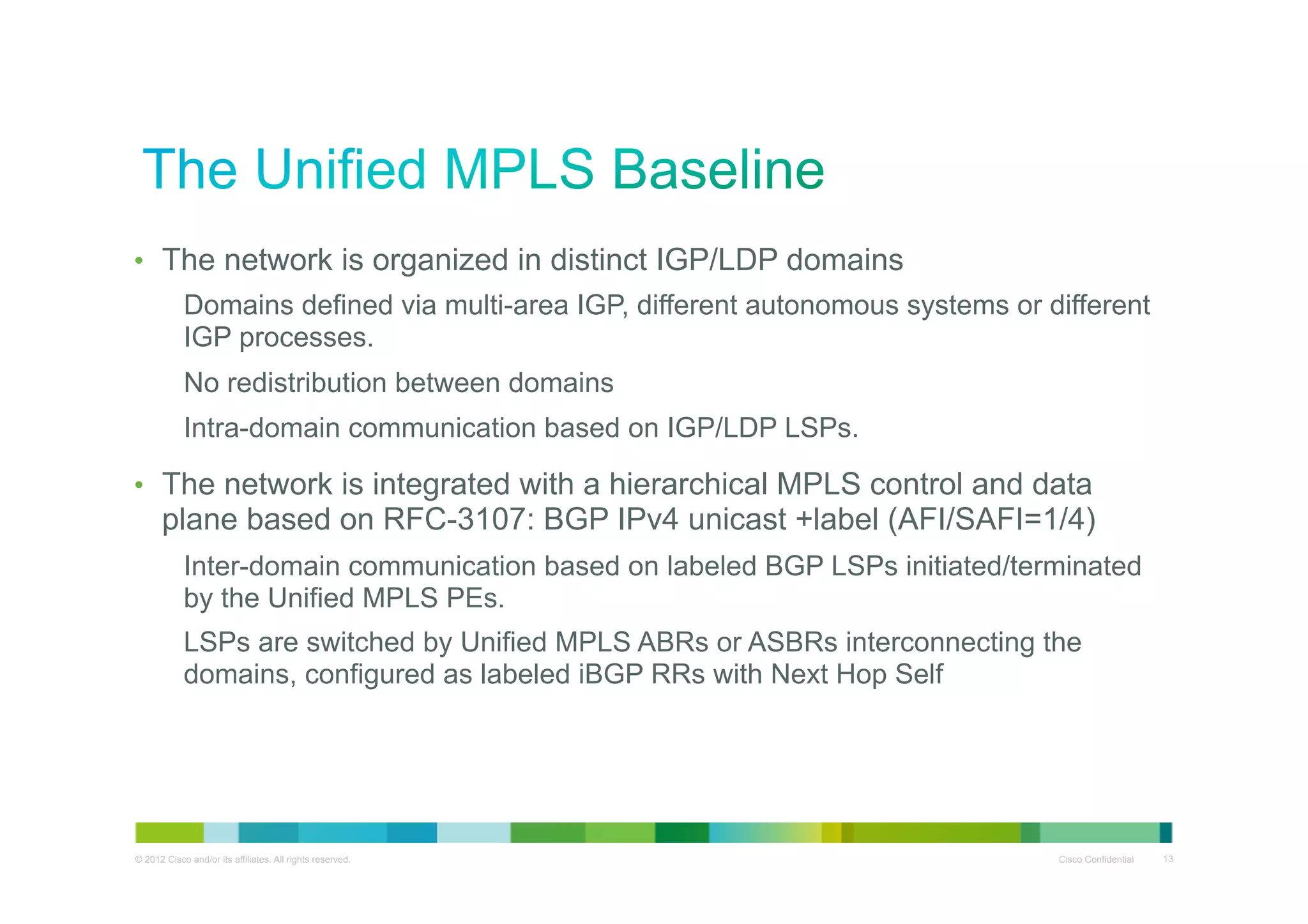 •  The network is organized in distinct IGP/LDP domains
Domains defined via multi-area IGP, different autonomous systems or different
IGP processes.
No redistribution between domains
Intra-domain communication based on IGP/LDP LSPs.
•  The network is integrated with a hierarchical MPLS control and data

plane based on RFC-3107: BGP IPv4 unicast +label (AFI/SAFI=1/4)
Inter-domain communication based on labeled BGP LSPs initiated/terminated
by the Unified MPLS PEs.
LSPs are switched by Unified MPLS ABRs or ASBRs interconnecting the
domains, configured as labeled iBGP RRs with Next Hop Self

© 2012 Cisco and/or its affiliates. All rights reserved.

Cisco Confidential

13

 