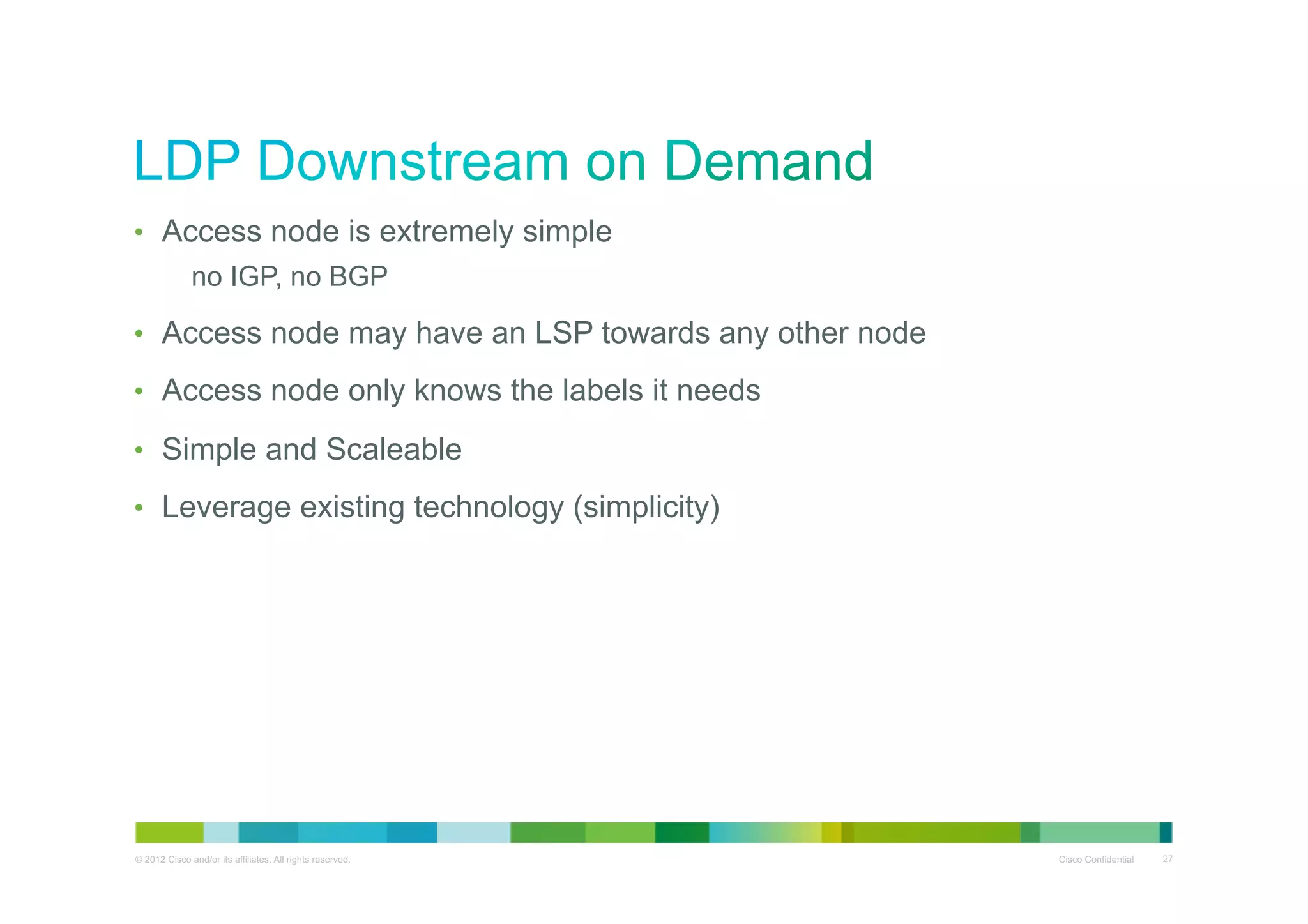 •  Access node is extremely simple
no IGP, no BGP
•  Access node may have an LSP towards any other node
•  Access node only knows the labels it needs
•  Simple and Scaleable
•  Leverage existing technology (simplicity)

© 2012 Cisco and/or its affiliates. All rights reserved.

Cisco Confidential

27

 