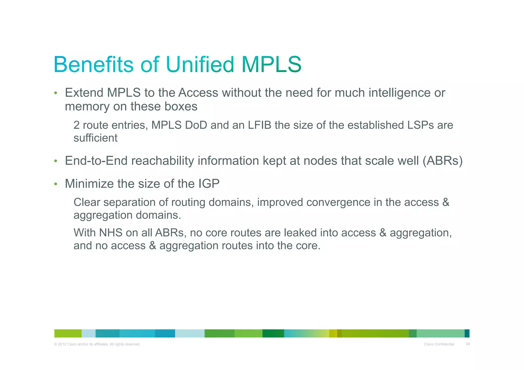 •  Extend MPLS to the Access without the need for much intelligence or

memory on these boxes

2 route entries, MPLS DoD and an LFIB the size of the established LSPs are
sufficient
•  End-to-End reachability information kept at nodes that scale well (ABRs)
•  Minimize the size of the IGP
Clear separation of routing domains, improved convergence in the access &
aggregation domains.
With NHS on all ABRs, no core routes are leaked into access & aggregation,
and no access & aggregation routes into the core.

© 2012 Cisco and/or its affiliates. All rights reserved.

Cisco Confidential

28

 