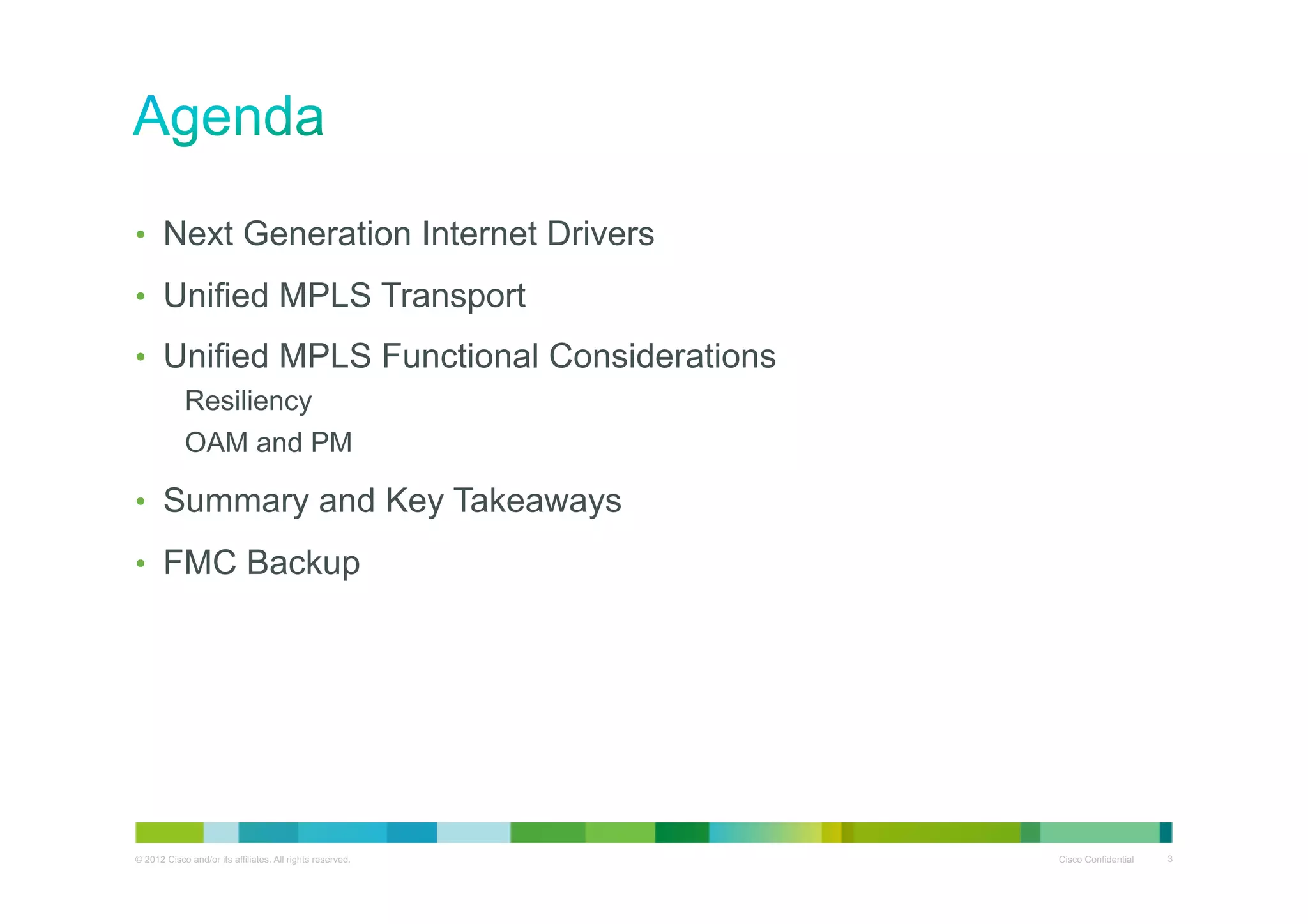 •  Next Generation Internet Drivers
•  Unified MPLS Transport
•  Unified MPLS Functional Considerations
Resiliency
OAM and PM

•  Summary and Key Takeaways
•  FMC Backup

© 2012 Cisco and/or its affiliates. All rights reserved.

Cisco Confidential

3

 