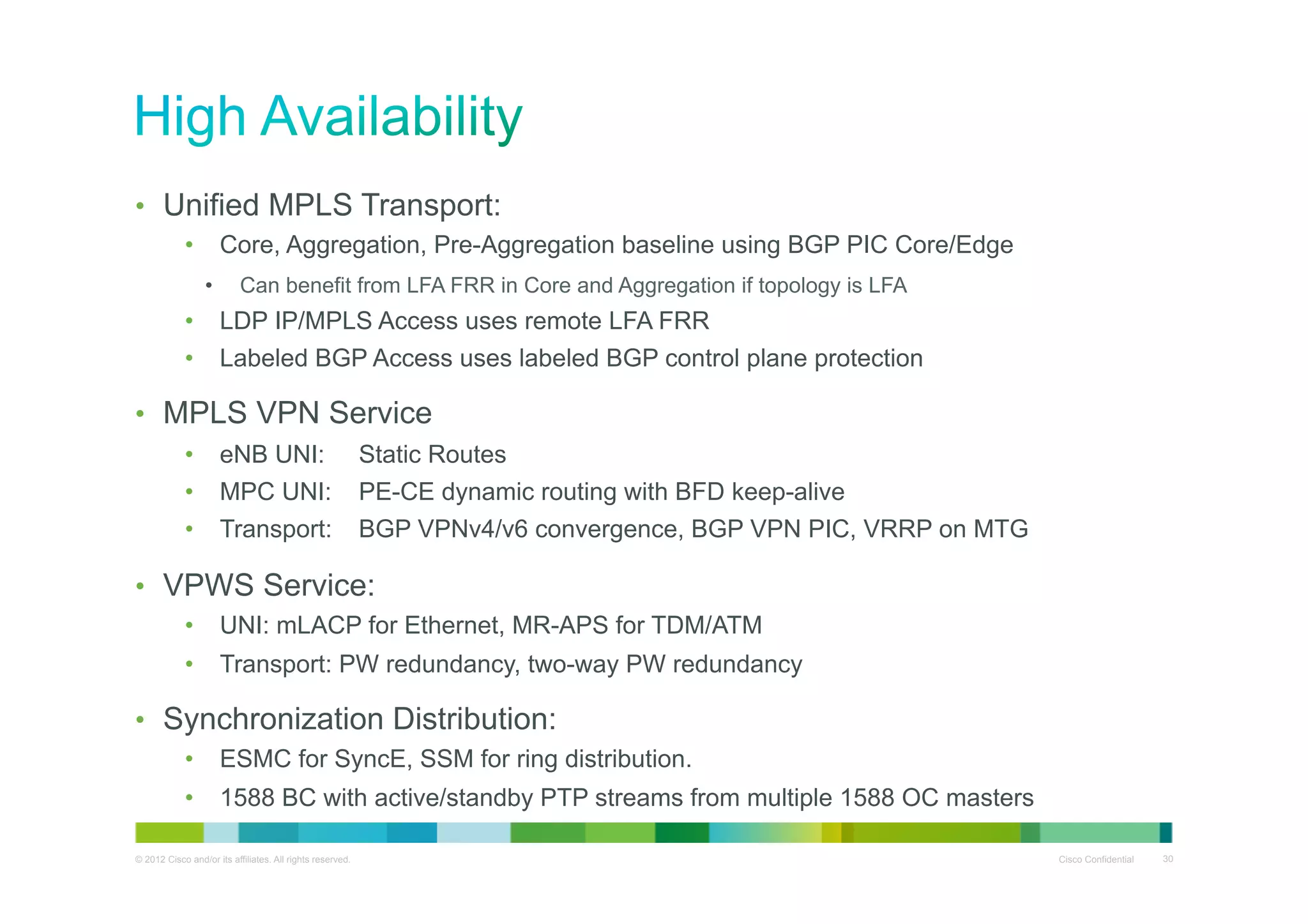 •  Unified MPLS Transport:
•  Core, Aggregation, Pre-Aggregation baseline using BGP PIC Core/Edge
• 

Can benefit from LFA FRR in Core and Aggregation if topology is LFA

•  LDP IP/MPLS Access uses remote LFA FRR
•  Labeled BGP Access uses labeled BGP control plane protection

•  MPLS VPN Service
•  eNB UNI:
•  MPC UNI:
•  Transport:

Static Routes
PE-CE dynamic routing with BFD keep-alive
BGP VPNv4/v6 convergence, BGP VPN PIC, VRRP on MTG

•  VPWS Service:
•  UNI: mLACP for Ethernet, MR-APS for TDM/ATM
•  Transport: PW redundancy, two-way PW redundancy

•  Synchronization Distribution:
•  ESMC for SyncE, SSM for ring distribution.
•  1588 BC with active/standby PTP streams from multiple 1588 OC masters
© 2012 Cisco and/or its affiliates. All rights reserved.

Cisco Confidential

30

 