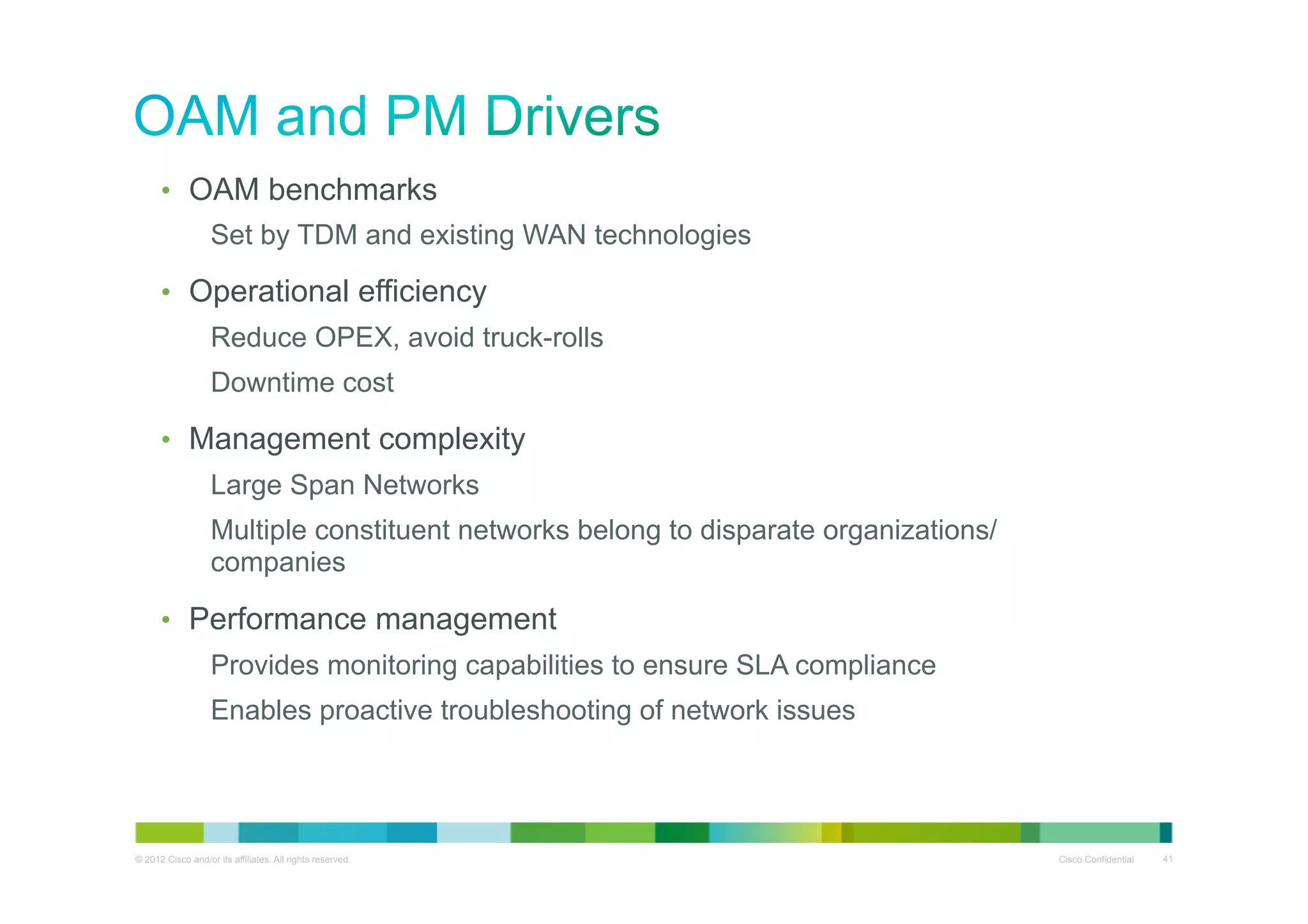•  OAM benchmarks
Set by TDM and existing WAN technologies
•  Operational efficiency
Reduce OPEX, avoid truck-rolls
Downtime cost
•  Management complexity
Large Span Networks
Multiple constituent networks belong to disparate organizations/
companies
•  Performance management
Provides monitoring capabilities to ensure SLA compliance
Enables proactive troubleshooting of network issues

© 2012 Cisco and/or its affiliates. All rights reserved.

Cisco Confidential

41

 