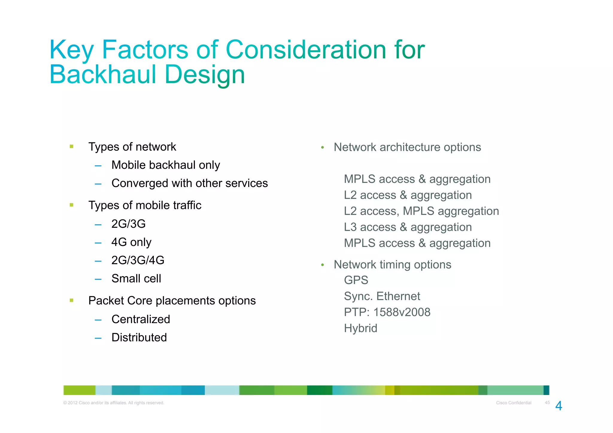 § 

Types of network

•  Network architecture options

‒  Mobile backhaul only
‒  Converged with other services
§ 

Types of mobile traffic
‒  2G/3G
‒  4G only

MPLS access & aggregation
L2 access & aggregation
L2 access, MPLS aggregation
L3 access & aggregation
MPLS access & aggregation

‒  2G/3G/4G
‒  Small cell
§ 

•  Network timing options

GPS
Sync. Ethernet
PTP: 1588v2008
Hybrid

Packet Core placements options
‒  Centralized
‒  Distributed

© 2012 Cisco and/or its affiliates. All rights reserved.

Cisco Confidential

45

4
5

 