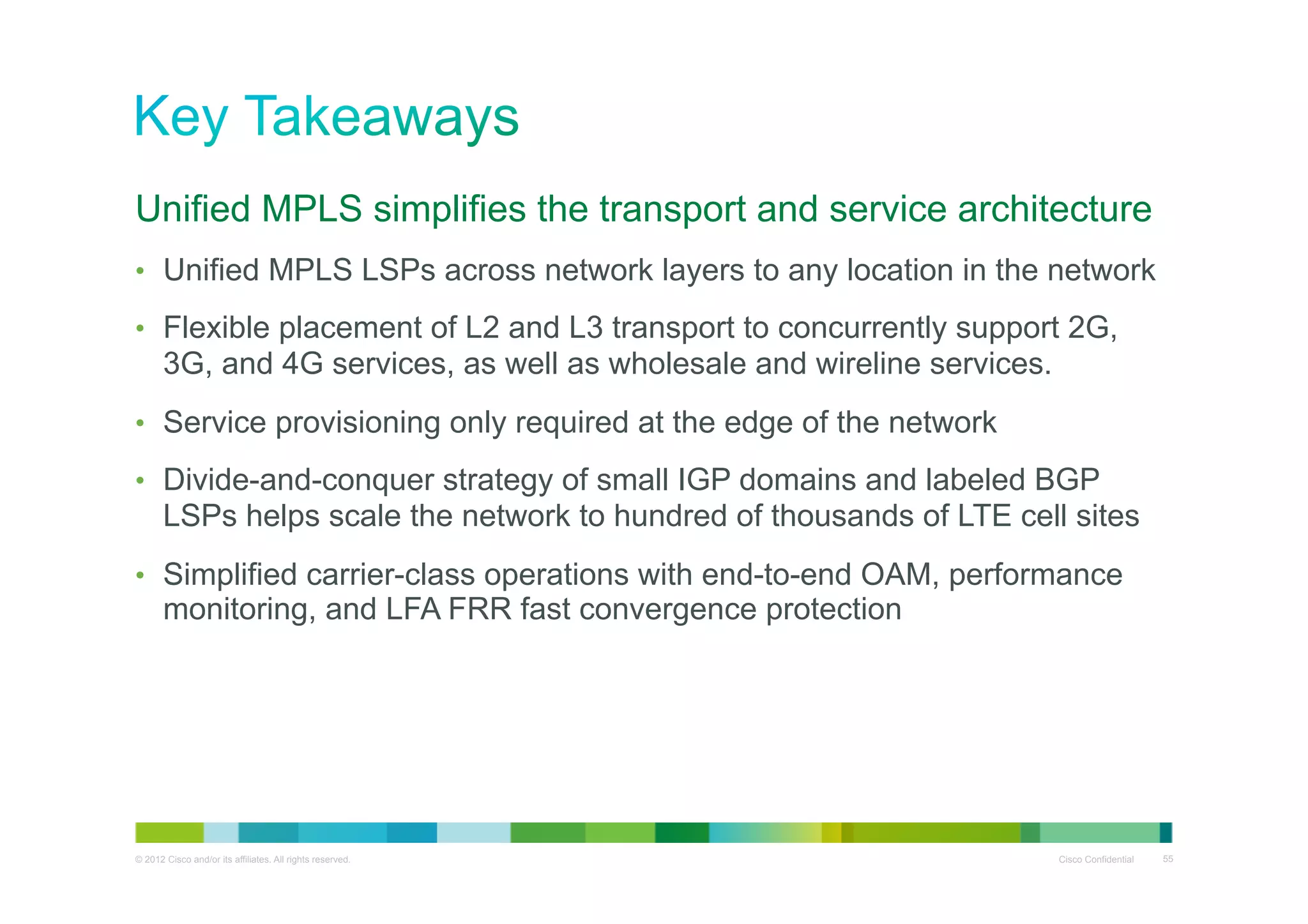 Unified MPLS simplifies the transport and service architecture
•  Unified MPLS LSPs across network layers to any location in the network
•  Flexible placement of L2 and L3 transport to concurrently support 2G,

3G, and 4G services, as well as wholesale and wireline services.
•  Service provisioning only required at the edge of the network
•  Divide-and-conquer strategy of small IGP domains and labeled BGP

LSPs helps scale the network to hundred of thousands of LTE cell sites
•  Simplified carrier-class operations with end-to-end OAM, performance

monitoring, and LFA FRR fast convergence protection

© 2012 Cisco and/or its affiliates. All rights reserved.

Cisco Confidential

55

 