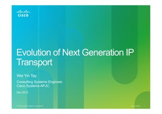 Evolution of Next Generation IP
Transport
Wei Yin Tay
Consulting Systems Engineer,
Cisco Systems APJC
Dec 2012

© 2012 Cisco and/or its affiliates. All rights reserved.

Cisco Confidential

1

 