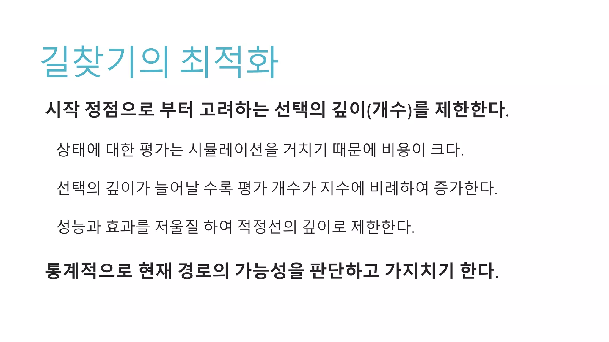 길찾기의 최적화
시작 정점으로 부터 고려하는 선택의 깊이(개수)를 제한한다.
상태에 대한 평가는 시뮬레이션을 거치기 때문에 비용이 크다.
선택의 깊이가 늘어날 수록 평가 개수가 지수에 비례하여 증가한다.
성능과 효과를 저울질 하여 적정선의 깊이로 제한한다.
통계적으로 현재 경로의 가능성을 판단하고 가지치기 한다.
 