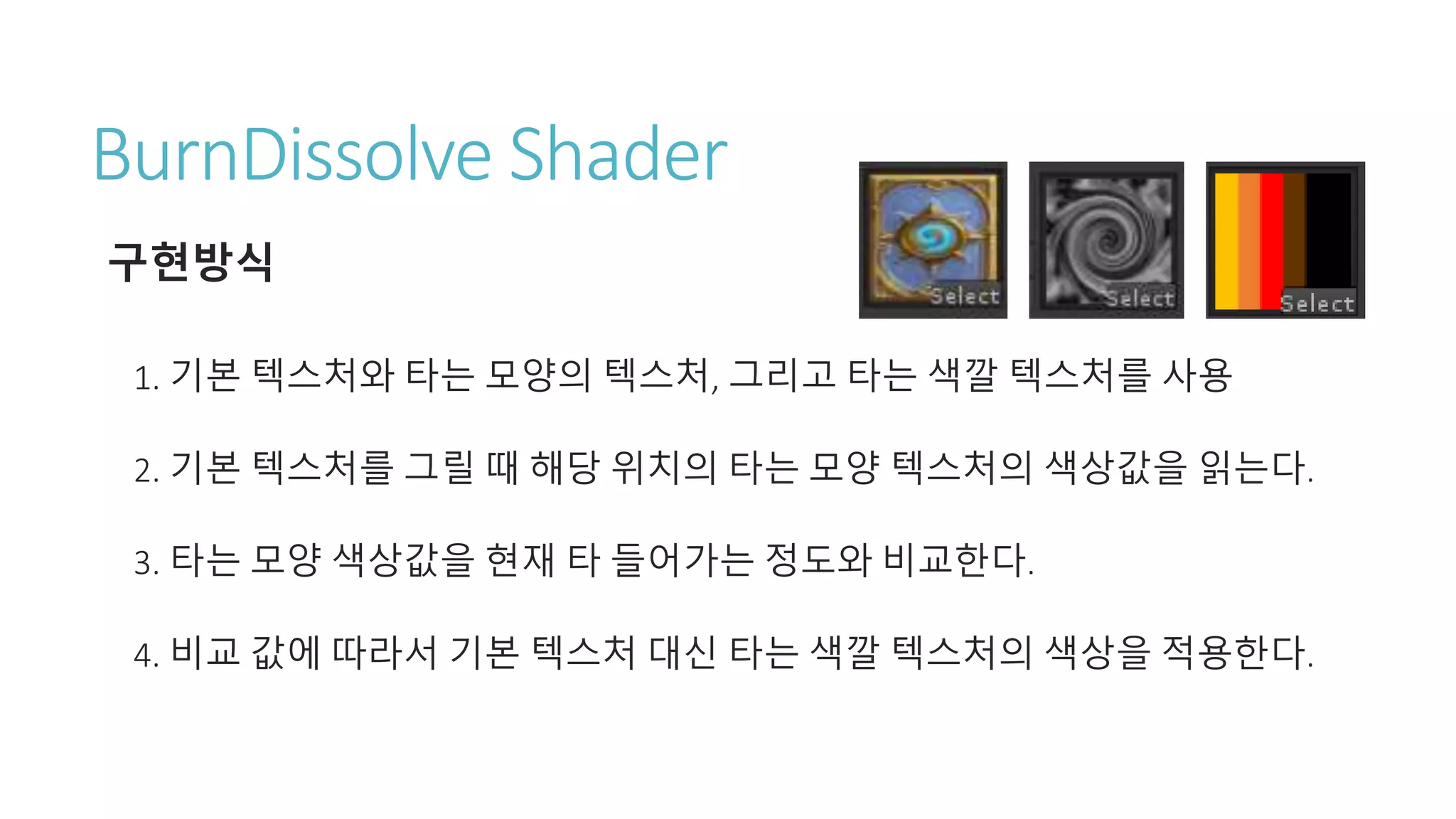 BurnDissolve Shader
구현방식
1. 기본 텍스처와 타는 모양의 텍스처, 그리고 타는 색깔 텍스처를 사용
2. 기본 텍스처를 그릴 때 해당 위치의 타는 모양 텍스처의 색상값을 읽는다.
3. 타는 모양 색상값을 현재 타 들어가는 정도와 비교한다.
4. 비교 값에 따라서 기본 텍스처 대신 타는 색깔 텍스처의 색상을 적용한다.
 