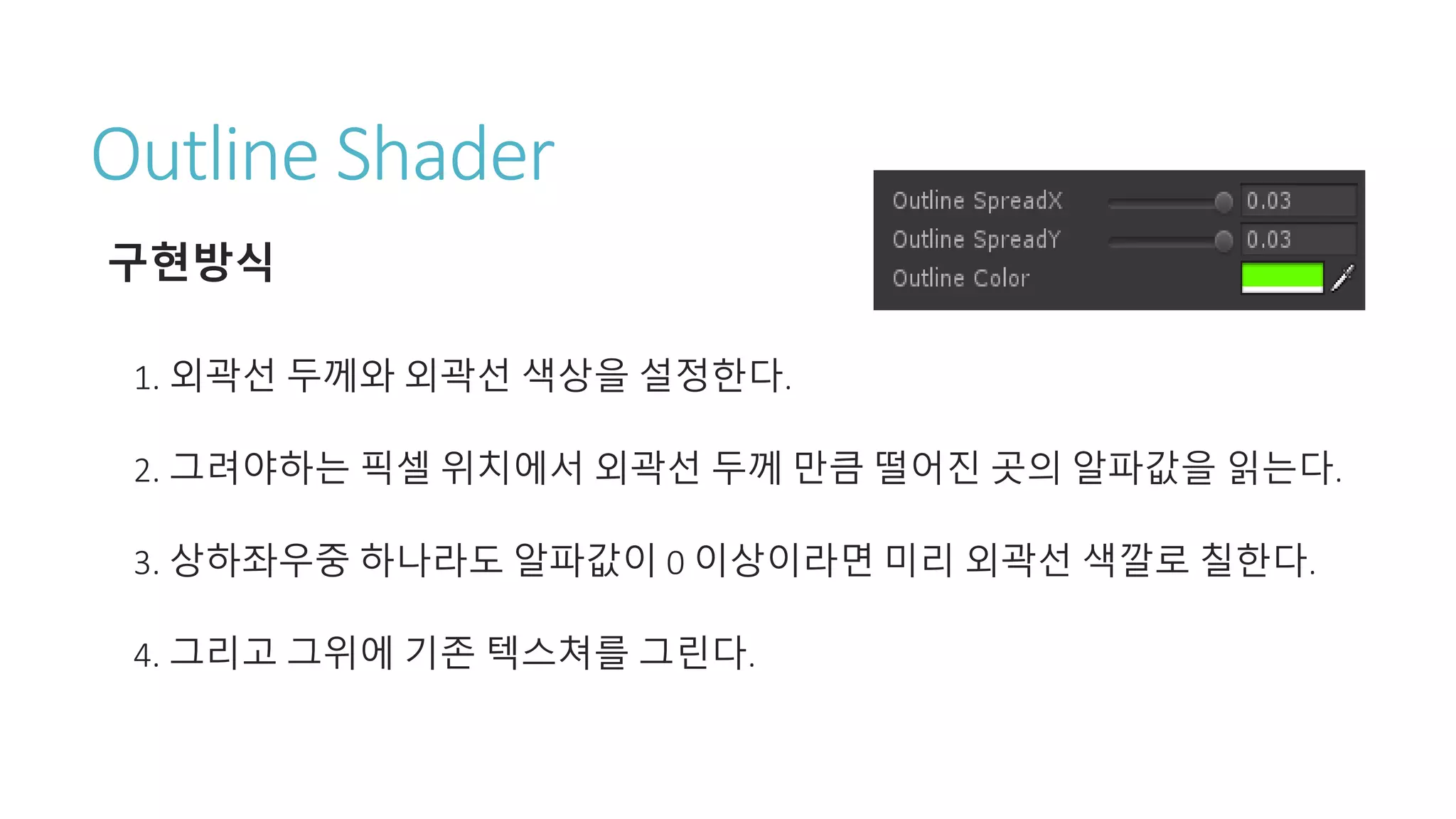 Outline Shader
구현방식
1. 외곽선 두께와 외곽선 색상을 설정한다.
2. 그려야하는 픽셀 위치에서 외곽선 두께 만큼 떨어진 곳의 알파값을 읽는다.
3. 상하좌우중 하나라도 알파값이 0 이상이라면 미리 외곽선 색깔로 칠한다.
4. 그리고 그위에 기존 텍스쳐를 그린다.
 