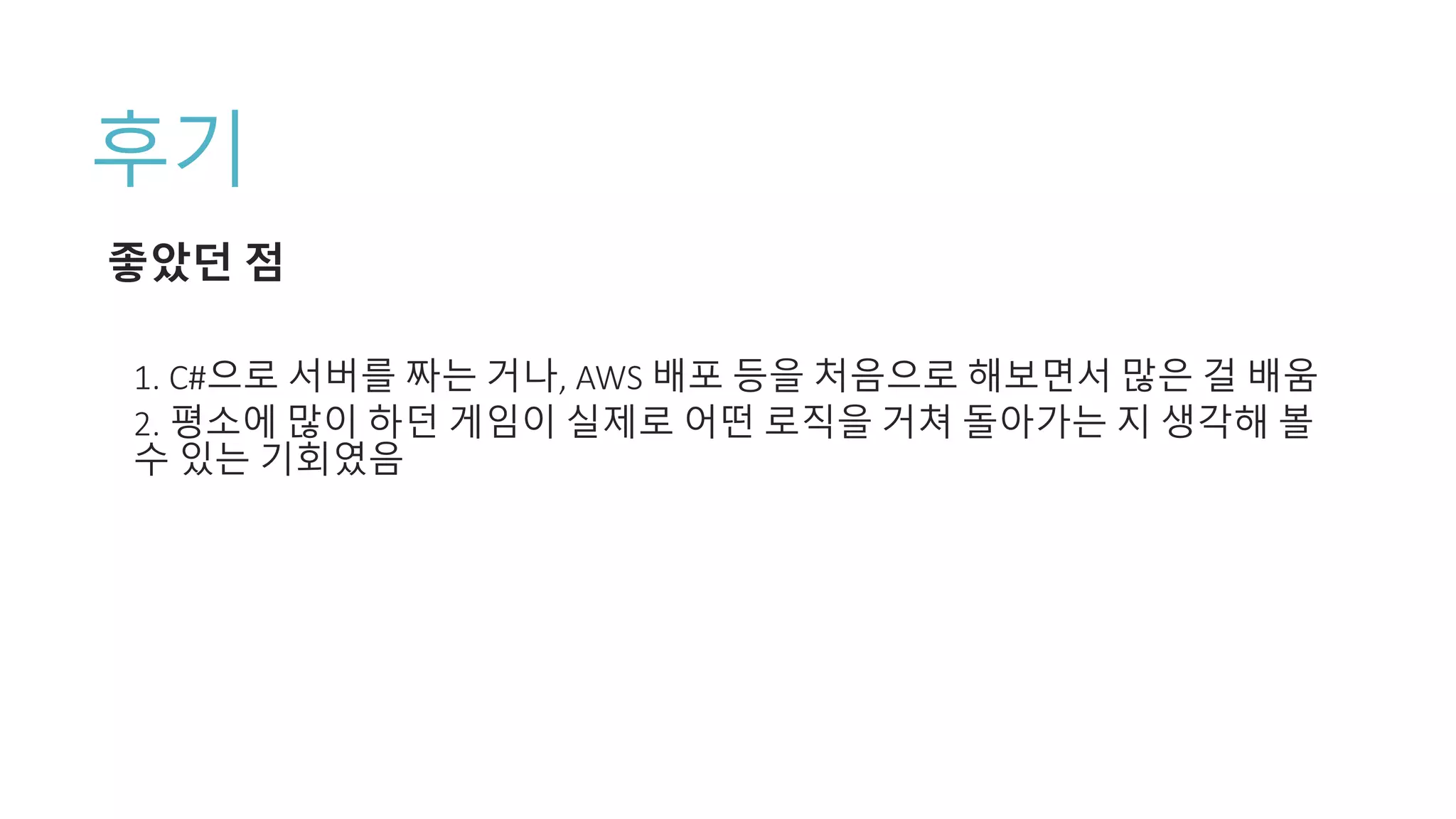 후기
좋았던 점
1. C#으로 서버를 짜는 거나, AWS 배포 등을 처음으로 해보면서 많은 걸 배움
2. 평소에 많이 하던 게임이 실제로 어떤 로직을 거쳐 돌아가는 지 생각해 볼
수 있는 기회였음
 