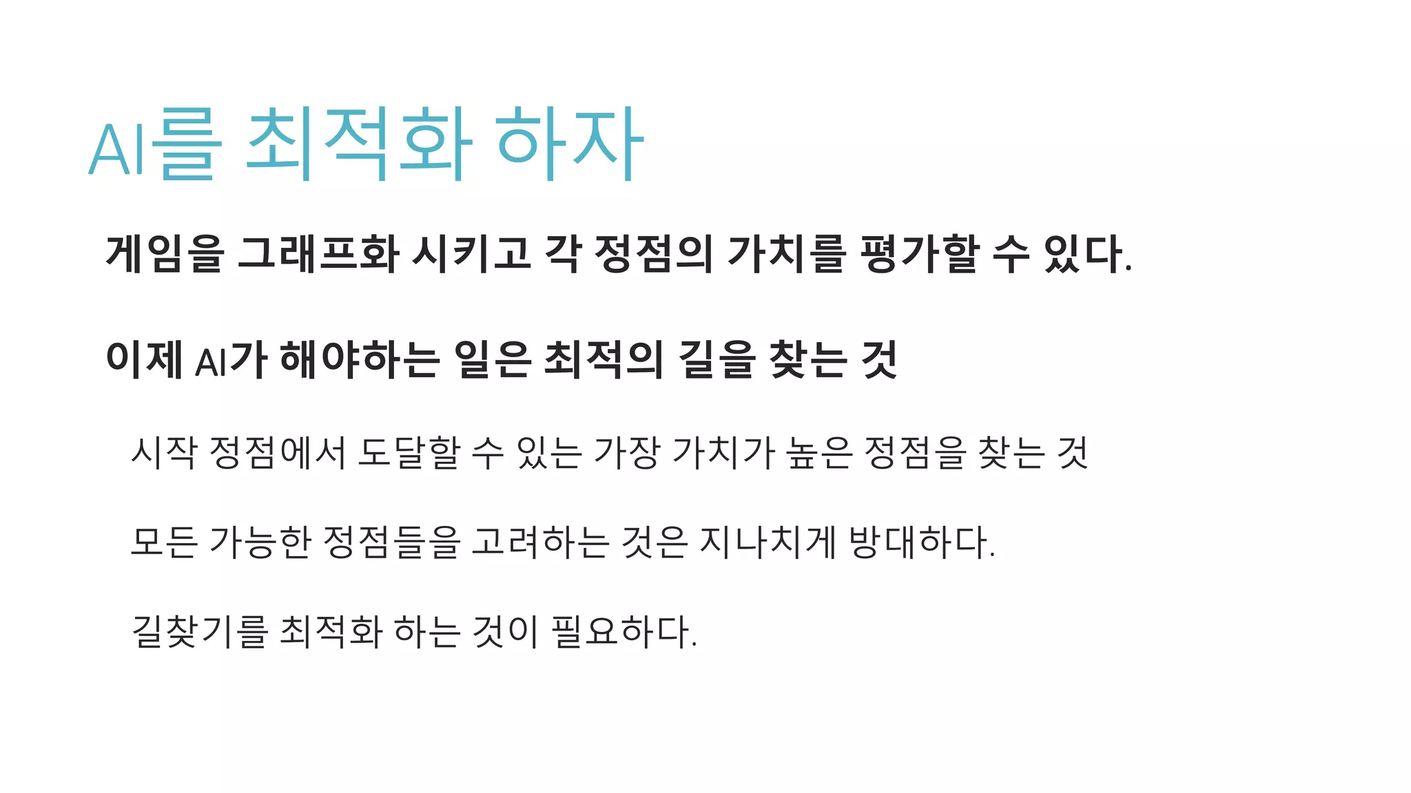 AI를 최적화 하자
게임을 그래프화 시키고 각 정점의 가치를 평가할 수 있다.
이제 AI가 해야하는 일은 최적의 길을 찾는 것
시작 정점에서 도달할 수 있는 가장 가치가 높은 정점을 찾는 것
모든 가능한 정점들을 고려하는 것은 지나치게 방대하다.
길찾기를 최적화 하는 것이 필요하다.
 