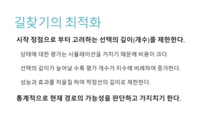 길찾기의 최적화
시작 정점으로 부터 고려하는 선택의 깊이(개수)를 제한한다.
상태에 대한 평가는 시뮬레이션을 거치기 때문에 비용이 크다.
선택의 깊이가 늘어날 수록 평가 개수가 지수에 비례하여 증가한다.
성능과 효과를 저울질 하여 적정선의 깊이로 제한한다.
통계적으로 현재 경로의 가능성을 판단하고 가지치기 한다.
 