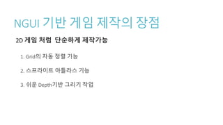 NGUI 기반 게임 제작의 장점
2D 게임 처럼 단순하게 제작가능
1. Grid의 자동 정렬 기능
2. 스프라이트 아틀라스 기능
3. 쉬운 Depth기반 그리기 작업
 