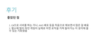 후기
좋았던 점
1. C#으로 서버를 짜는 거나, AWS 배포 등을 처음으로 해보면서 많은 걸 배움
2. 평소에 많이 하던 게임이 실제로 어떤 로직을 거쳐 돌아가는 지 생각해 볼
수 있는 기회였음
 