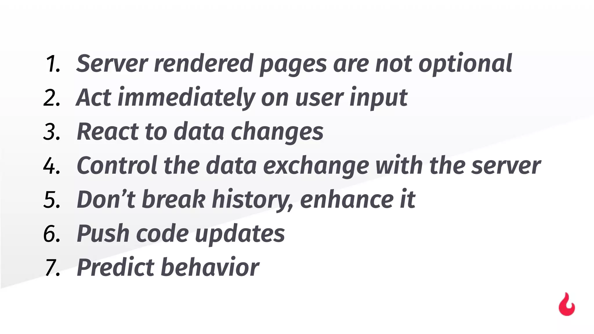1. Server rendered pages are not optional
2. Act immediately on user input
3. React to data changes
4. Control the data exchange with the server
5. Don’t break history, enhance it
6. Push code updates
7. Predict behavior
 