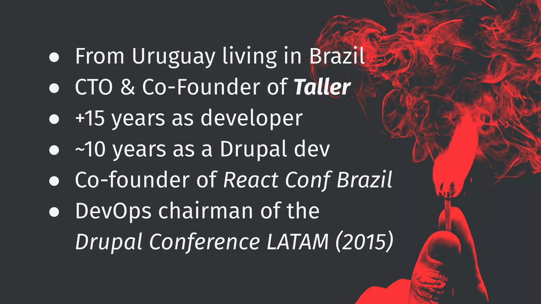 ● From Uruguay living in Brazil
● CTO & Co-Founder of Taller
● +15 years as developer
● ~10 years as a Drupal dev
● Co-founder of React Conf Brazil
● DevOps chairman of the
Drupal Conference LATAM (2015)
 