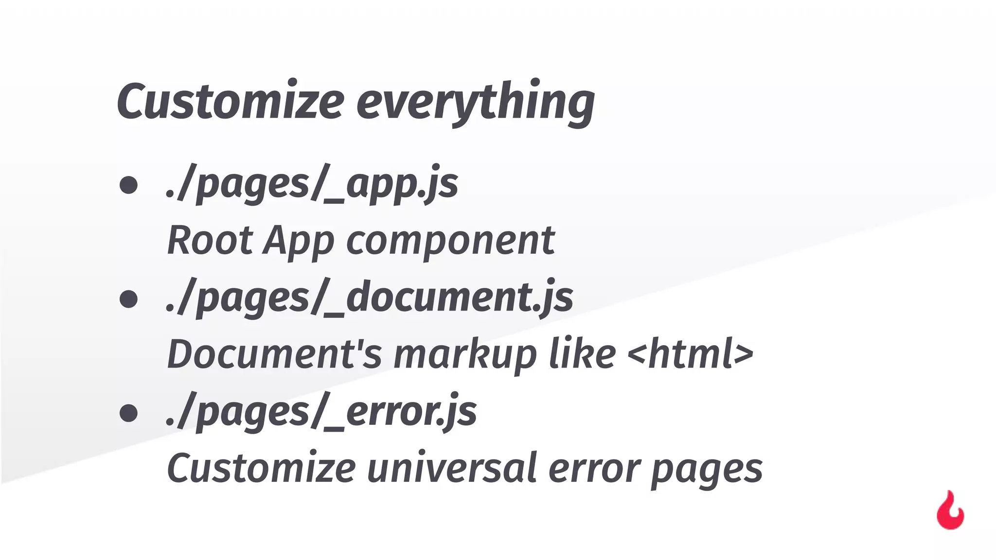 Customize everything
● ./pages/_app.js
Root App component
● ./pages/_document.js
Document's markup like <html>
● ./pages/_error.js
Customize universal error pages
 