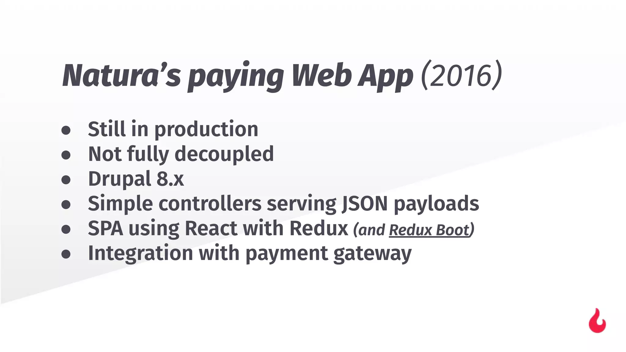 ● Still in production
● Not fully decoupled
● Drupal 8.x
● Simple controllers serving JSON payloads
● SPA using React with Redux (and Redux Boot)
● Integration with payment gateway
Natura’s paying Web App (2016)
 