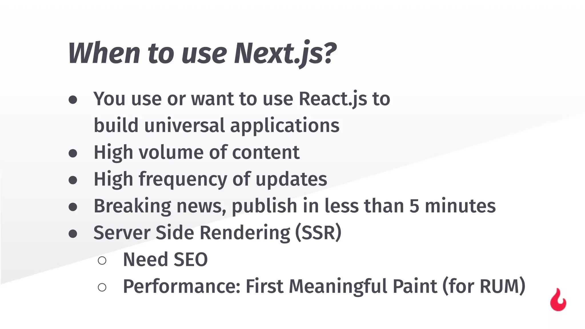 ● You use or want to use React.js to
build universal applications
● High volume of content
● High frequency of updates
● Breaking news, publish in less than 5 minutes
● Server Side Rendering (SSR)
○ Need SEO
○ Performance: First Meaningful Paint (for RUM)
When to use Next.js?
 