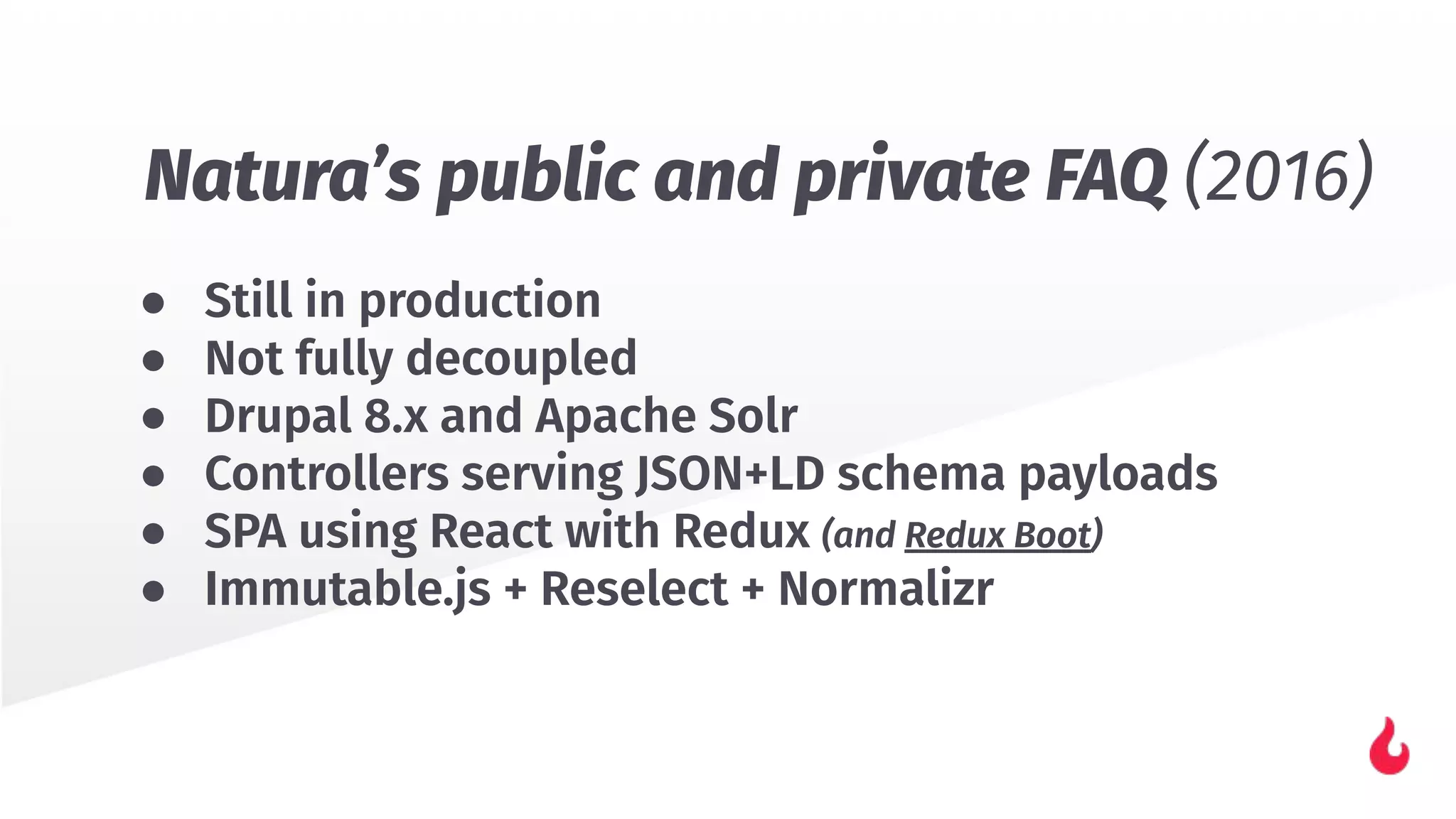 ● Still in production
● Not fully decoupled
● Drupal 8.x and Apache Solr
● Controllers serving JSON+LD schema payloads
● SPA using React with Redux (and Redux Boot)
● Immutable.js + Reselect + Normalizr
Natura’s public and private FAQ (2016)
 