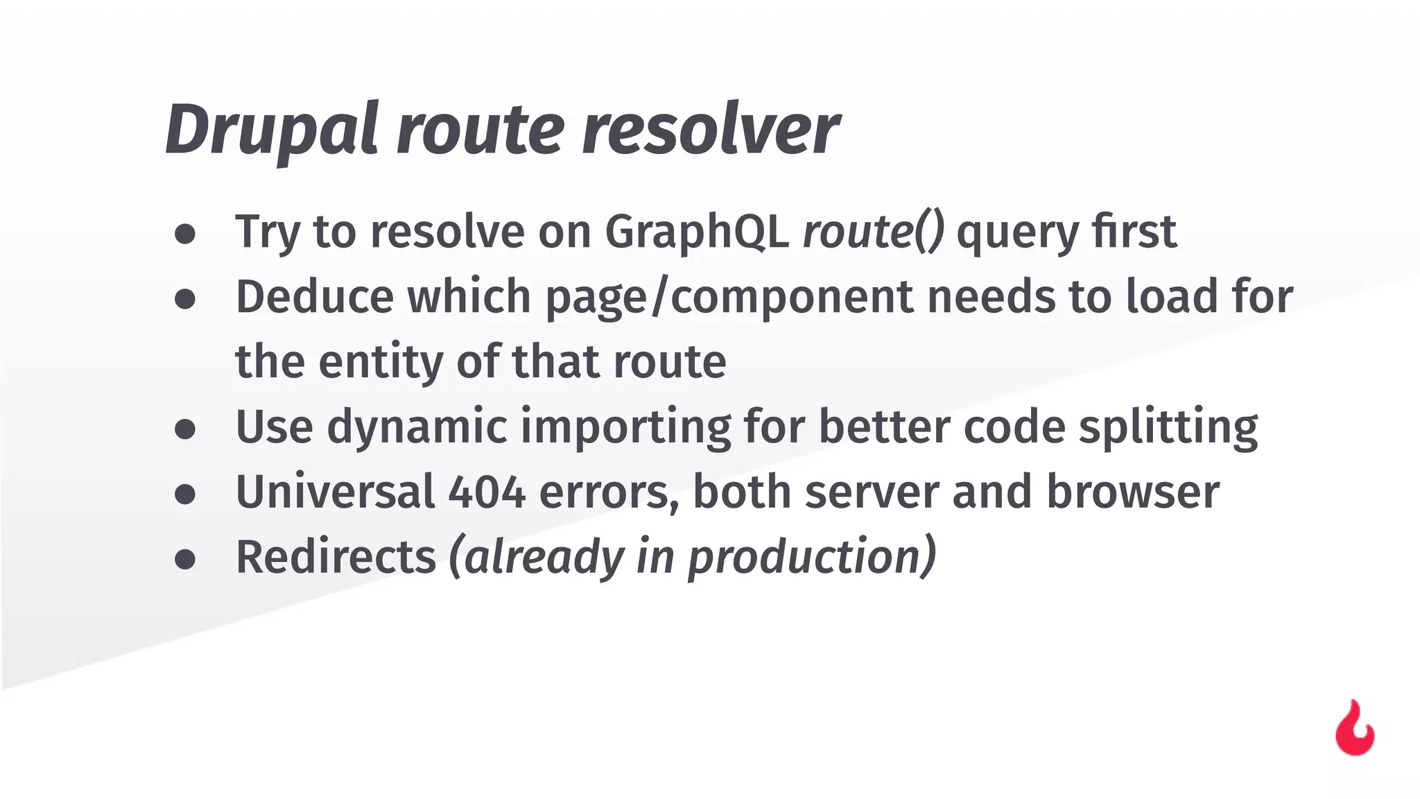 ● Try to resolve on GraphQL route() query ﬁrst
● Deduce which page/component needs to load for
the entity of that route
● Use dynamic importing for better code splitting
● Universal 404 errors, both server and browser
● Redirects (already in production)
Drupal route resolver
 