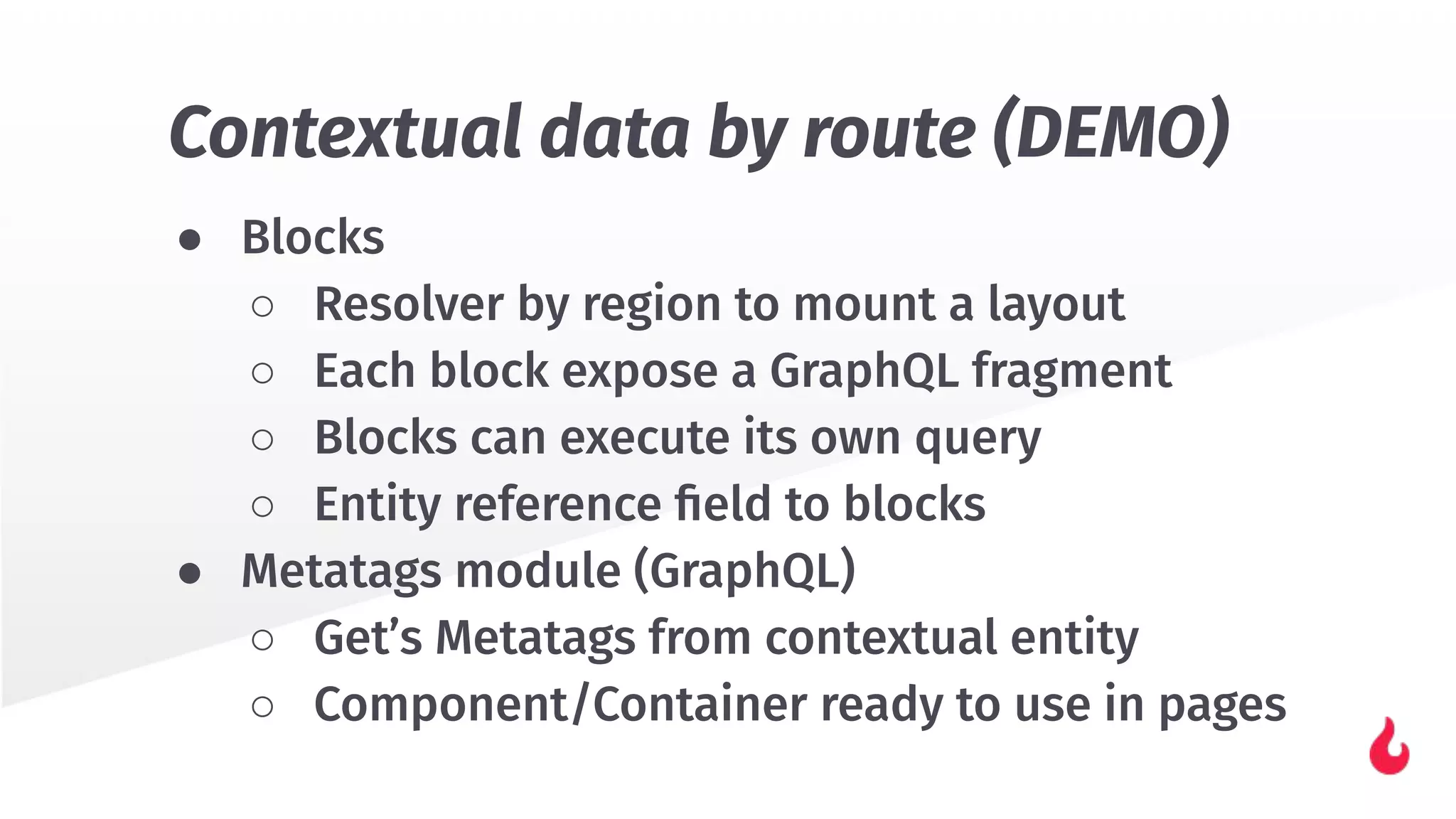 ● Blocks
○ Resolver by region to mount a layout
○ Each block expose a GraphQL fragment
○ Blocks can execute its own query
○ Entity reference ﬁeld to blocks
● Metatags module (GraphQL)
○ Get’s Metatags from contextual entity
○ Component/Container ready to use in pages
Contextual data by route (DEMO)
 