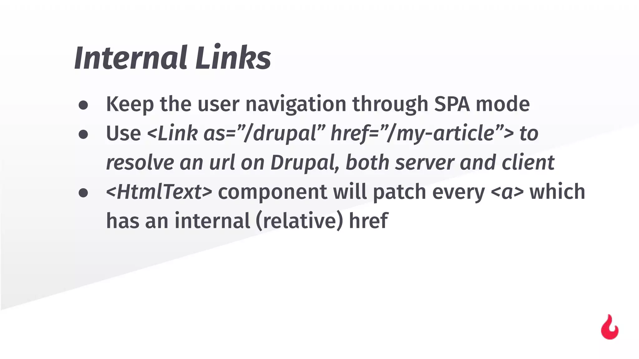 ● Keep the user navigation through SPA mode
● Use <Link as=”/drupal” href=”/my-article”> to
resolve an url on Drupal, both server and client
● <HtmlText> component will patch every <a> which
has an internal (relative) href
Internal Links
 