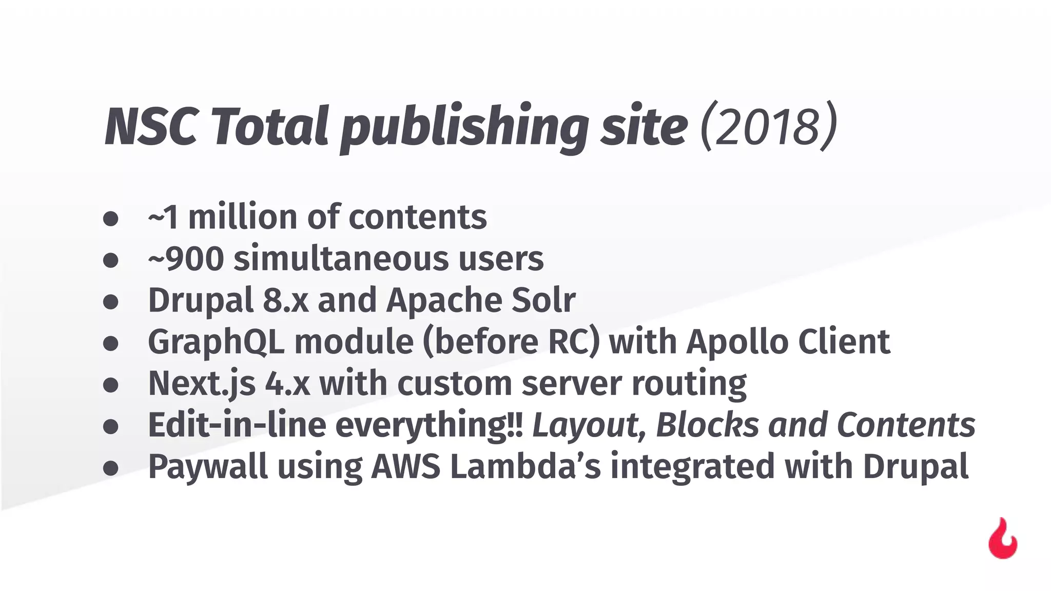 ● ~1 million of contents
● ~900 simultaneous users
● Drupal 8.x and Apache Solr
● GraphQL module (before RC) with Apollo Client
● Next.js 4.x with custom server routing
● Edit-in-line everything!! Layout, Blocks and Contents
● Paywall using AWS Lambda’s integrated with Drupal
NSC Total publishing site (2018)
 