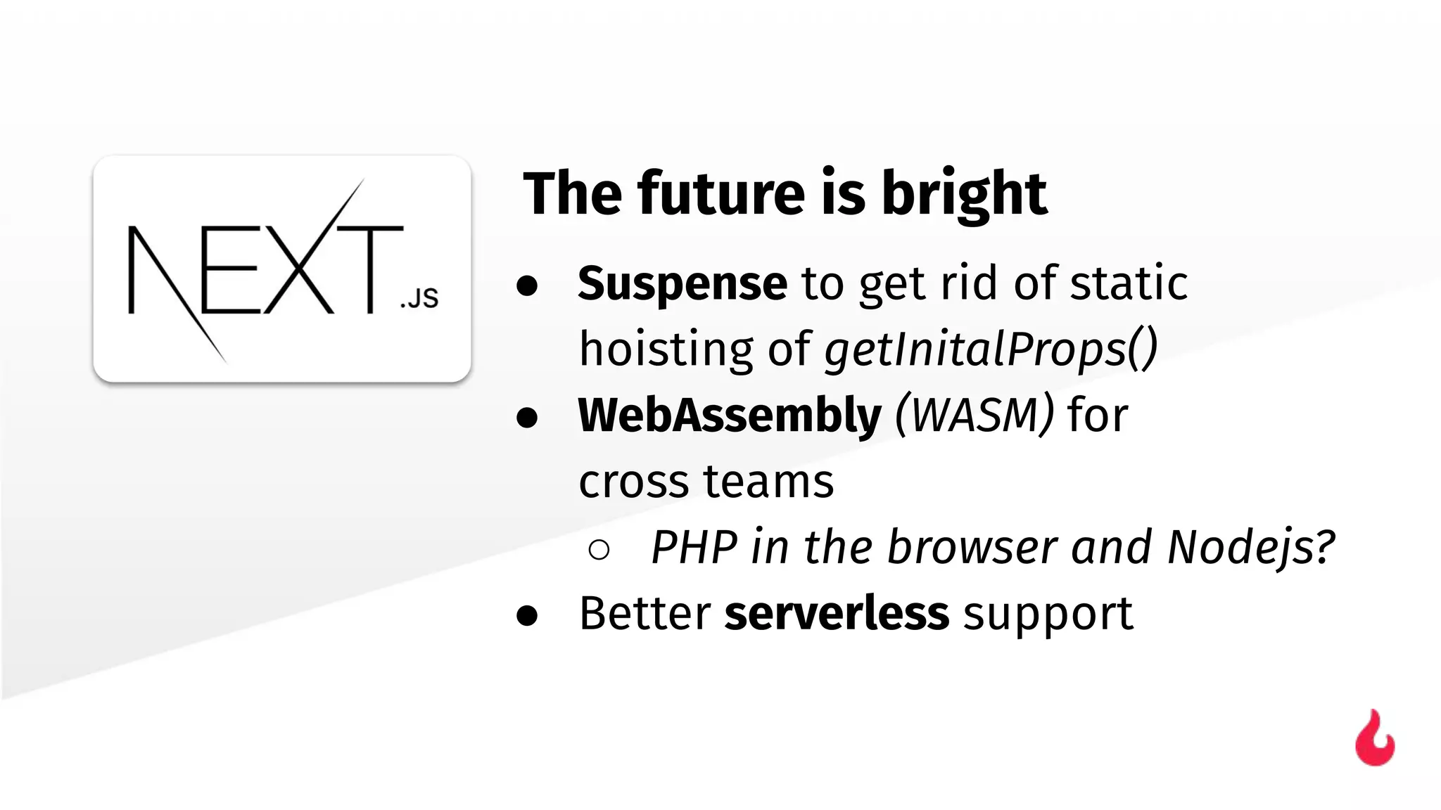● Suspense to get rid of static
hoisting of getInitalProps()
● WebAssembly (WASM) for
cross teams
○ PHP in the browser and Nodejs?
● Better serverless support
The future is bright
 