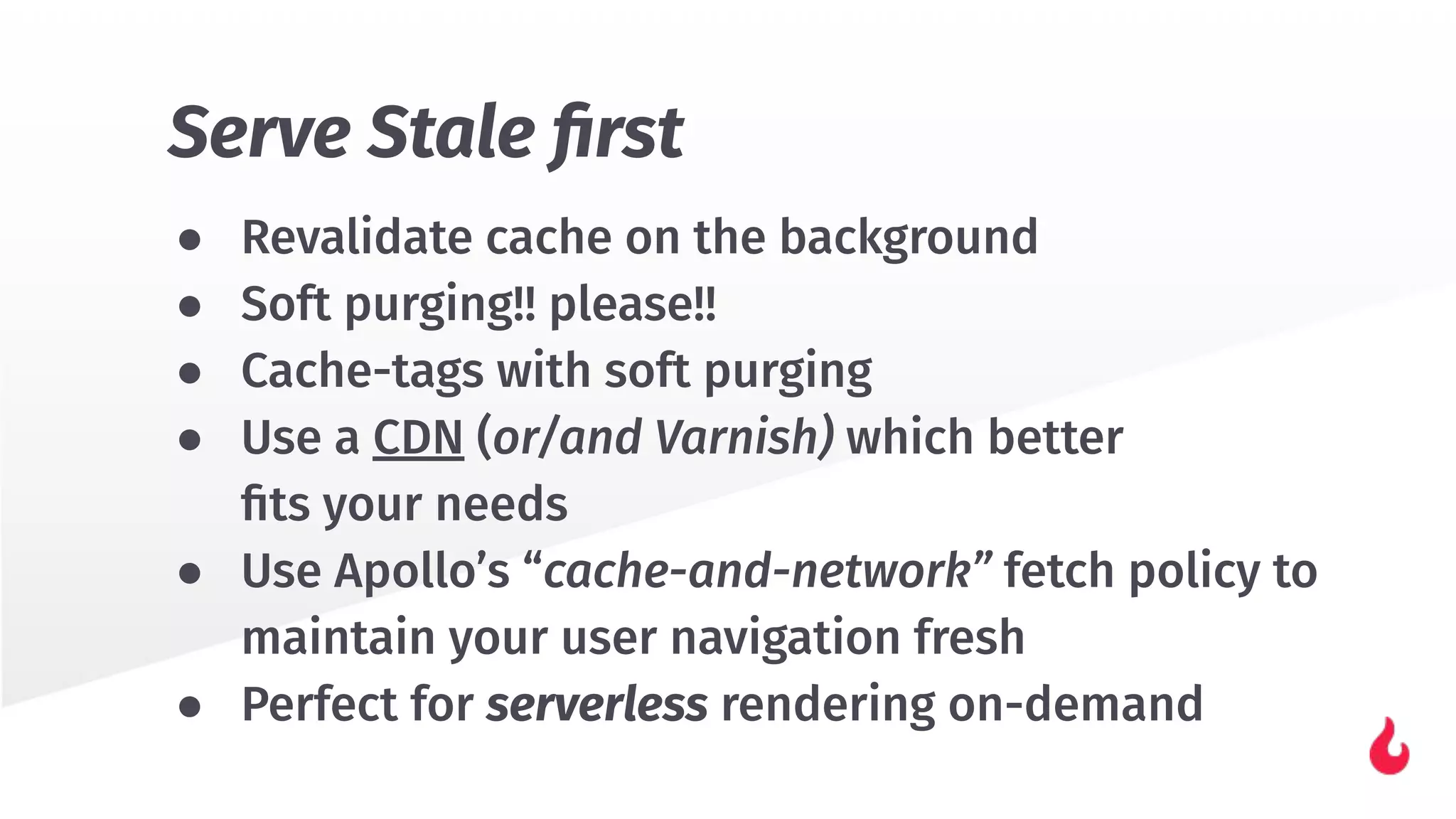 ● Revalidate cache on the background
● Soft purging!! please!!
● Cache-tags with soft purging
● Use a CDN (or/and Varnish) which better
ﬁts your needs
● Use Apollo’s “cache-and-network” fetch policy to
maintain your user navigation fresh
● Perfect for serverless rendering on-demand
Serve Stale ﬁrst
 