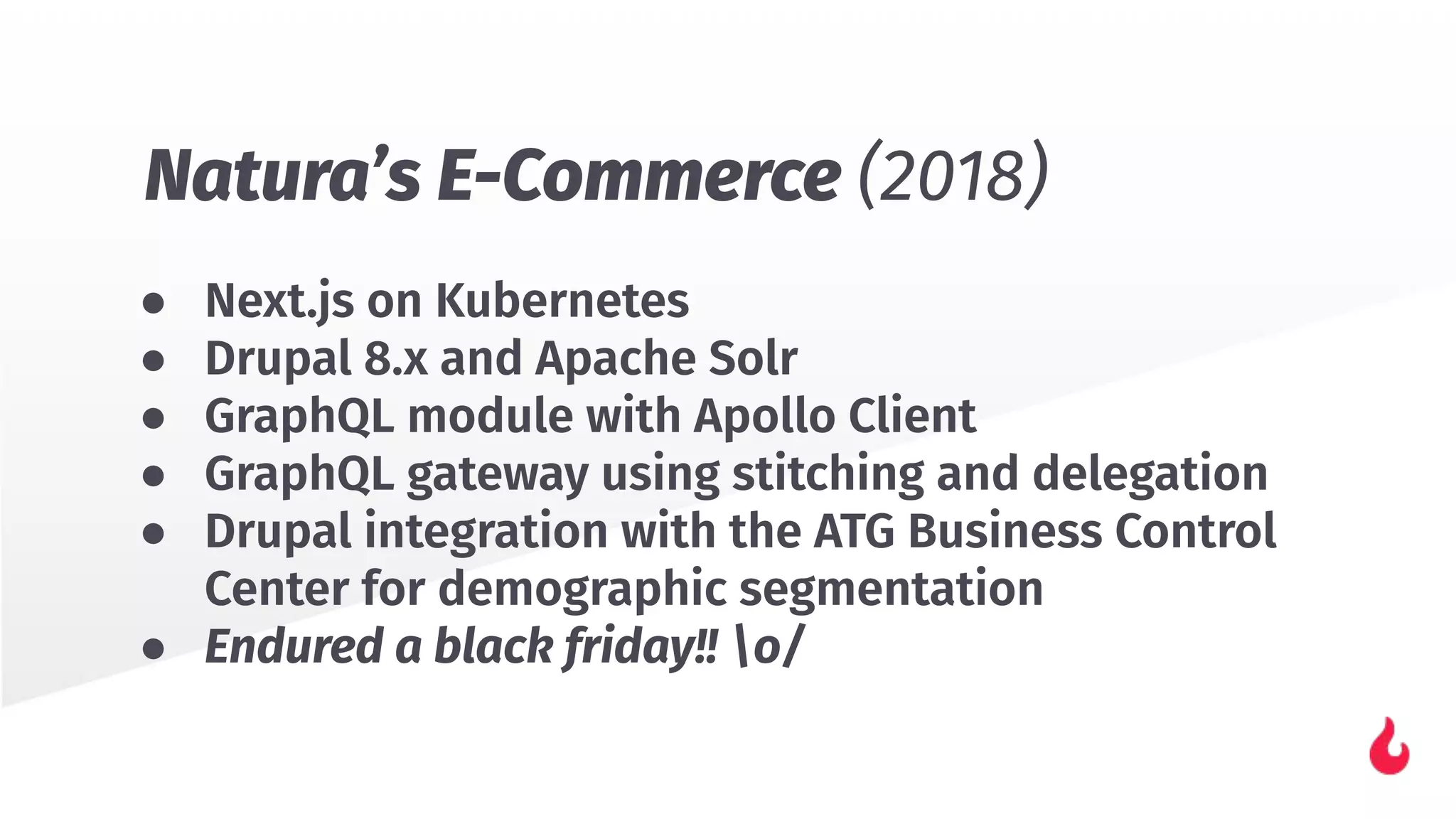 ● Next.js on Kubernetes
● Drupal 8.x and Apache Solr
● GraphQL module with Apollo Client
● GraphQL gateway using stitching and delegation
● Drupal integration with the ATG Business Control
Center for demographic segmentation
● Endured a black friday!! o/
Natura’s E-Commerce (2018)
 