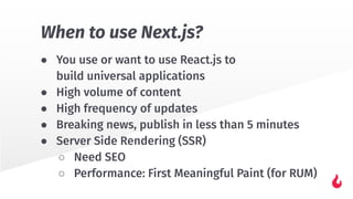 ● You use or want to use React.js to
build universal applications
● High volume of content
● High frequency of updates
● Breaking news, publish in less than 5 minutes
● Server Side Rendering (SSR)
○ Need SEO
○ Performance: First Meaningful Paint (for RUM)
When to use Next.js?
 