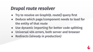 ● Try to resolve on GraphQL route() query ﬁrst
● Deduce which page/component needs to load for
the entity of that route
● Use dynamic importing for better code splitting
● Universal 404 errors, both server and browser
● Redirects (already in production)
Drupal route resolver
 