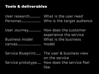 Tools & deliverables
User research..........
Personas..................
User Journey............
Business model
canvas......................
Service Blueprint.....
Service prototype....
What is the user need
Who is the target audience
How does the customer
experience the service
What is the business
model
The user & business view
on the service
How does the service feel
like
 