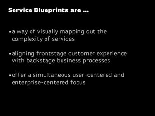 Service Blueprints are …
•a way of visually mapping out the
complexity of services
•aligning frontstage customer experience
with backstage business processes
•offer a simultaneous user-centered and
enterprise-centered focus
 