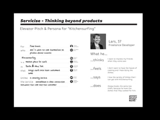Servicise - Thinking beyond products
Elevator Pitch & Persona for “Kitchensurfing”
Lars, 37
Freelance Developer
...thinks
...feels
...says
...does
I love the variety of dishes that I
can get with Kitchensurfing.
I don’t want to have the hassle of
cooking and I hate doing the
dishes.
Always books the same two
chefs, because he loves the
dishes that they cooked for him.
I want to impress my friends
when they come over.
For
TARGET
CUSTOMER
CUSTOMER
NEED
SERVICE
NAME
MARKET
CATEGORY
who
in
that
Unlike
the service
is a
ONE KEY
BENEFIT
COMPE-
TITION
LOCATION
(STREET)
UNIQUE
DIFFEREN-
TIATOR
What he...
Food lovers
don’t want to cook themselves at
private dinner events
Kitchensurfing
market place for chefs
Berlin & New York
brings chefs into their customers
home
a catering service
establishes a close connection
between the cook and the customer
 
