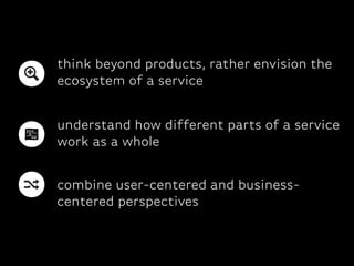 combine user-centered and business-
centered perspectives
think beyond products, rather envision the
ecosystem of a service
understand how different parts of a service
work as a whole
 