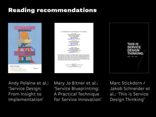 Reading recommendations
Andy Polaine et al.:
‘Service Design:
From Insight to
Implementation’
Marc Stickdorn /
Jakob Schneider et
al.: ‘This is Service
Design Thinking’
Mary Jo Bitner et al.:
‘Service Blueprinting:
A Practical Technique
for Service Innovation’
 