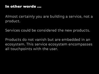 Almost certainly you are building a service, not a
product.
Services could be considered the new products.
Products do not vanish but are embedded in an
ecosystem. This service ecosystem encompasses
all touchpoints with the user.
In other words ...
 