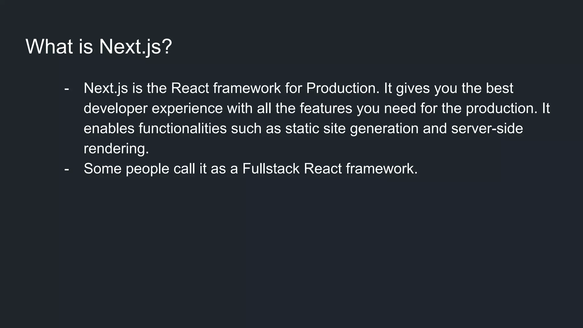 What is Next.js? - Next.js is the React framework for Production. It gives you the best developer experience with all the features you need for the production. It enables functionalities such as static site generation and server-side rendering. - Some people call it as a Fullstack React framework.