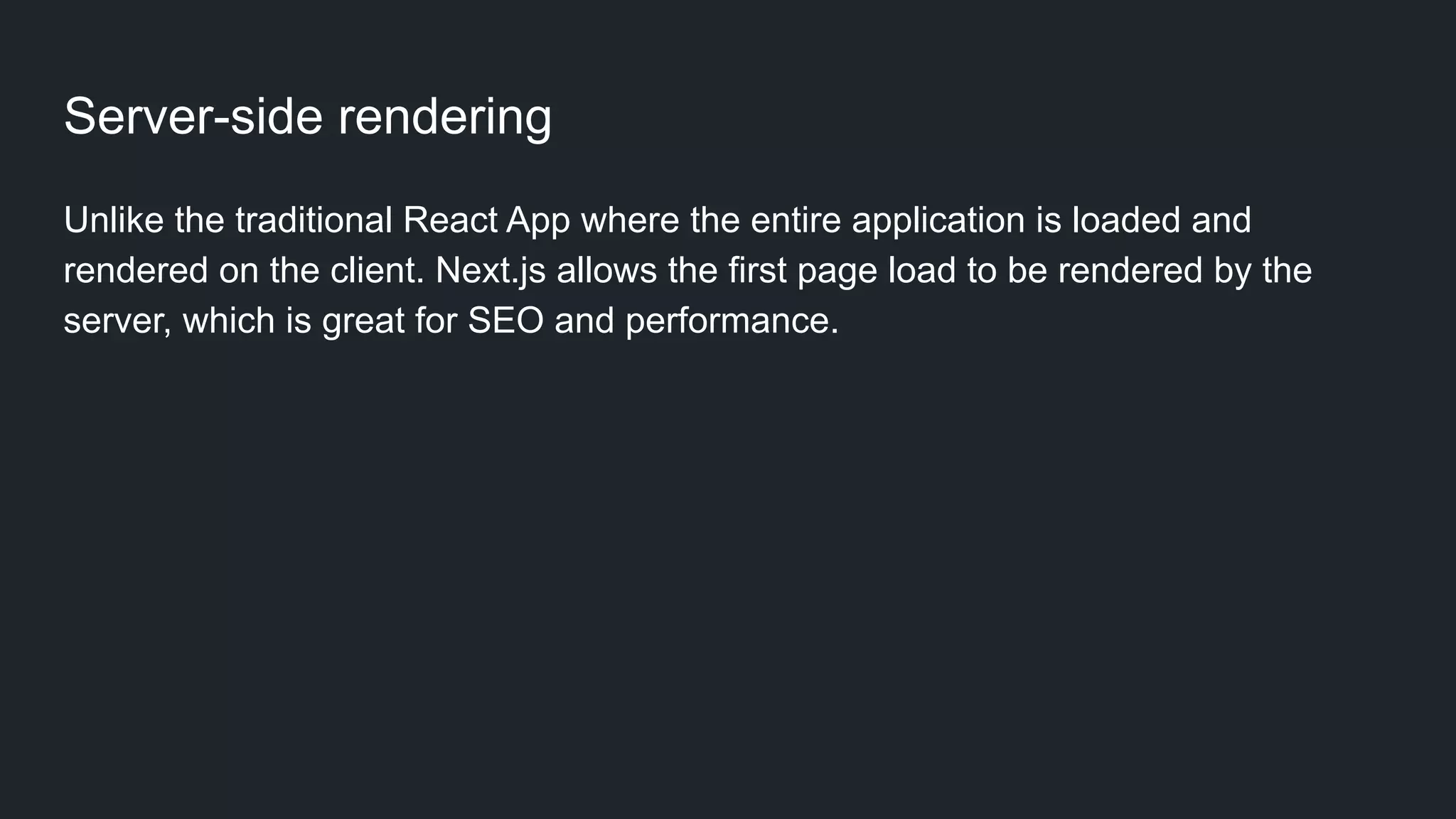 Server-side rendering Unlike the traditional React App where the entire application is loaded and rendered on the client. Next.js allows the first page load to be rendered by the server, which is great for SEO and performance.