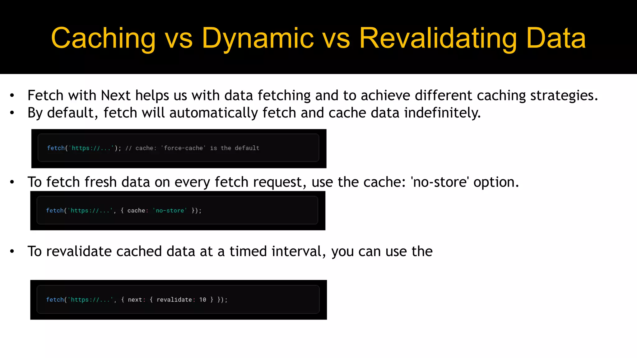 Caching vs Dynamic vs Revalidating Data
• Fetch with Next helps us with data fetching and to achieve different caching strategies.
• By default, fetch will automatically fetch and cache data indefinitely.
• To fetch fresh data on every fetch request, use the cache: 'no-store' option.
• To revalidate cached data at a timed interval, you can use the
 