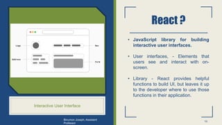React ?
Interactive User Interface
• JavaScript library for building
interactive user interfaces.
• User interfaces, - Elements that
users see and interact with on-
screen.
• Library - React provides helpful
functions to build UI, but leaves it up
to the developer where to use those
functions in their application.
10
Binumon Joseph, Assistant
Professor
 