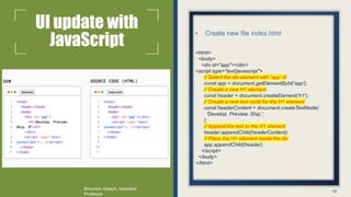 UI update with
JavaScript
• Create new file index.html
<html>
<body>
<div id="app"></div>
<script type="text/javascript">
// Select the div element with 'app' id
const app = document.getElementById('app');
// Create a new H1 element
const header = document.createElement('h1');
// Create a new text node for the H1 element
const headerContent = document.createTextNode(
'Develop. Preview. Ship.',
);
// Append the text to the H1 element
header.appendChild(headerContent);
// Place the H1 element inside the div
app.appendChild(header);
</script>
</body>
</html>
15
Binumon Joseph, Assistant
Professor
 