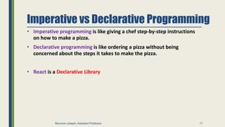 Imperative vs Declarative Programming
• Imperative programming is like giving a chef step-by-step instructions
on how to make a pizza.
• Declarative programming is like ordering a pizza without being
concerned about the steps it takes to make the pizza.
• React is a Declarative Library
17
Binumon Joseph, Assistant Professor
 