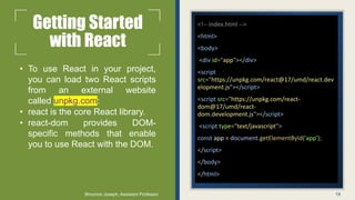 Getting Started
with React
• To use React in your project,
you can load two React scripts
from an external website
called unpkg.com:
• react is the core React library.
• react-dom provides DOM-
specific methods that enable
you to use React with the DOM.
<!-- index.html -->
<html>
<body>
<div id="app"></div>
<script
src="https://unpkg.com/react@17/umd/react.dev
elopment.js"></script>
<script src="https://unpkg.com/react-
dom@17/umd/react-
dom.development.js"></script>
<script type="text/javascript">
const app = document.getElementById('app');
</script>
</body>
</html>
18
Binumon Joseph, Assistant Professor
 