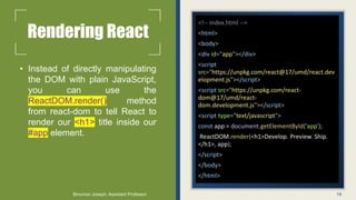 Rendering React
• Instead of directly manipulating
the DOM with plain JavaScript,
you can use the
ReactDOM.render() method
from react-dom to tell React to
render our <h1> title inside our
#app element.
<!-- index.html -->
<html>
<body>
<div id="app"></div>
<script
src="https://unpkg.com/react@17/umd/react.dev
elopment.js"></script>
<script src="https://unpkg.com/react-
dom@17/umd/react-
dom.development.js"></script>
<script type="text/javascript">
const app = document.getElementById('app');
ReactDOM.render(<h1>Develop. Preview. Ship.
</h1>, app);
</script>
</body>
</html>
19
Binumon Joseph, Assistant Professor
 