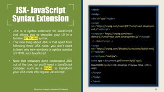 JSX- JavaScript
Syntax Extension
• JSX is a syntax extension for JavaScript
that allows you to describe your UI in a
familiar HTML-like syntax.
• The nice thing about JSX is that apart from
following three JSX rules, you don’t need
to learn any new symbols or syntax outside
of HTML and JavaScript.
• Note that browsers don’t understand JSX
out of the box, so you’ll need a JavaScript
compiler, such as a Babel, to transform
your JSX code into regular JavaScript.
<html>
<body>
<div id="app"></div>
<script
src="https://unpkg.com/react@17/umd/react.developm
ent.js"></script>
<script src="https://unpkg.com/react-
dom@17/umd/react-dom.development.js"></script>
<!-- Babel Script -->
<script
src="https://unpkg.com/@babel/standalone/babel.min.j
s"></script>
<script type="text/jsx">
const app = document.getElementById('app');
ReactDOM.render(<h1>Develop. Preview. Ship. </h1>,
app);
</script>
</body>
</html>
20
Binumon Joseph, Assistant Professor
 