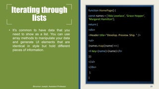 Iterating through
lists
• It’s common to have data that you
need to show as a list. You can use
array methods to manipulate your data
and generate UI elements that are
identical in style but hold different
pieces of information.
function HomePage() {
const names = ['Ada Lovelace', 'Grace Hopper',
'Margaret Hamilton’];
return (
<div>
<Header title="Develop. Preview. Ship. " />
<ul>
{names.map((name) => (
<li key={name}>{name}</li>
))}
</ul>
</div>
);
}
28
Binumon Joseph, Assistant Professor
 