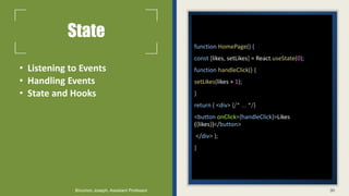 State
• Listening to Events
• Handling Events
• State and Hooks
function HomePage() {
const [likes, setLikes] = React.useState(0);
function handleClick() {
setLikes(likes + 1);
}
return ( <div> {/* ... */}
<button onClick={handleClick}>Likes
({likes})</button>
</div> );
}
30
Binumon Joseph, Assistant Professor
 